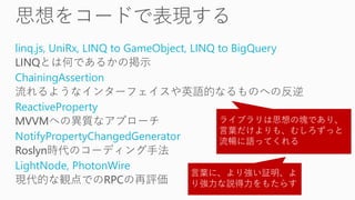 linq.js, UniRx, LINQ to GameObject, LINQ to BigQuery
LINQとは何であるかの掲示
ChainingAssertion
流れるようなインターフェイスや英語的なるものへの反逆
ReactiveProperty
MVVMへの異質なアプローチ
NotifyPropertyChangedGenerator
Roslyn時代のコーディング手法
LightNode, PhotonWire
現代的な観点でのRPCの再評価
ライブラリは思想の塊であり、
言葉だけよりも、むしろずっと
流暢に語ってくれる
言葉に、より強い証明、よ
り強力な説得力をもたらす
 