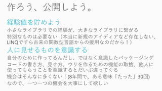 経験値を貯めよう
小さなライブラリでの経験が、大きなライブラリに繋がる
特別なものは必要ない（本当に新規のアイディアなど存在しない、
LINQですら古来の関数型言語からの援用なのだから！）
人に見せるものを意識する
自分のために作ってるんだし、ではなく意識したパッケージング
コードの書き方、見せ方、ウリを作るための機能の取捨、他人に
使ってもらうことを意識するとだいぶ違ってくる
機会はそんなに多くない！(8年間で、ある意味「たった」30回)
なので、一つ一つの機会を大事にして欲しい
 