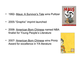 • 1992- Maus: A Survivor’s Tale wins Pulitzer
• 2005-”Graphix” imprint launched
• 2006- American Born Chinese named NBA
finalist for Young People’s Literature
• 2007- American Born Chinese wins Printz
Award for excellence in YA literature
 