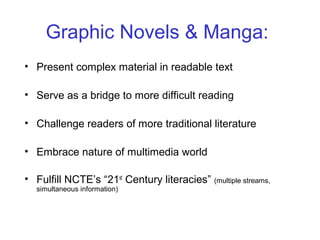 • Present complex material in readable text
• Serve as a bridge to more difficult reading
• Challenge readers of more traditional literature
• Embrace nature of multimedia world
• Fulfill NCTE’s “21st
Century literacies” (multiple streams,
simultaneous information)
Graphic Novels & Manga:
 