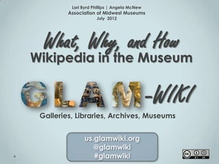 Lori Byrd Phillips | Angela McNew
         Association of Midwest Museums
                     July 2012




  What, Why, and How
Wikipedia in the Museum


                                              -WIKI
 Galleries, Libraries, Archives, Museums


               us.glamwiki.org
                  @glamwiki
                  #glamwiki
 