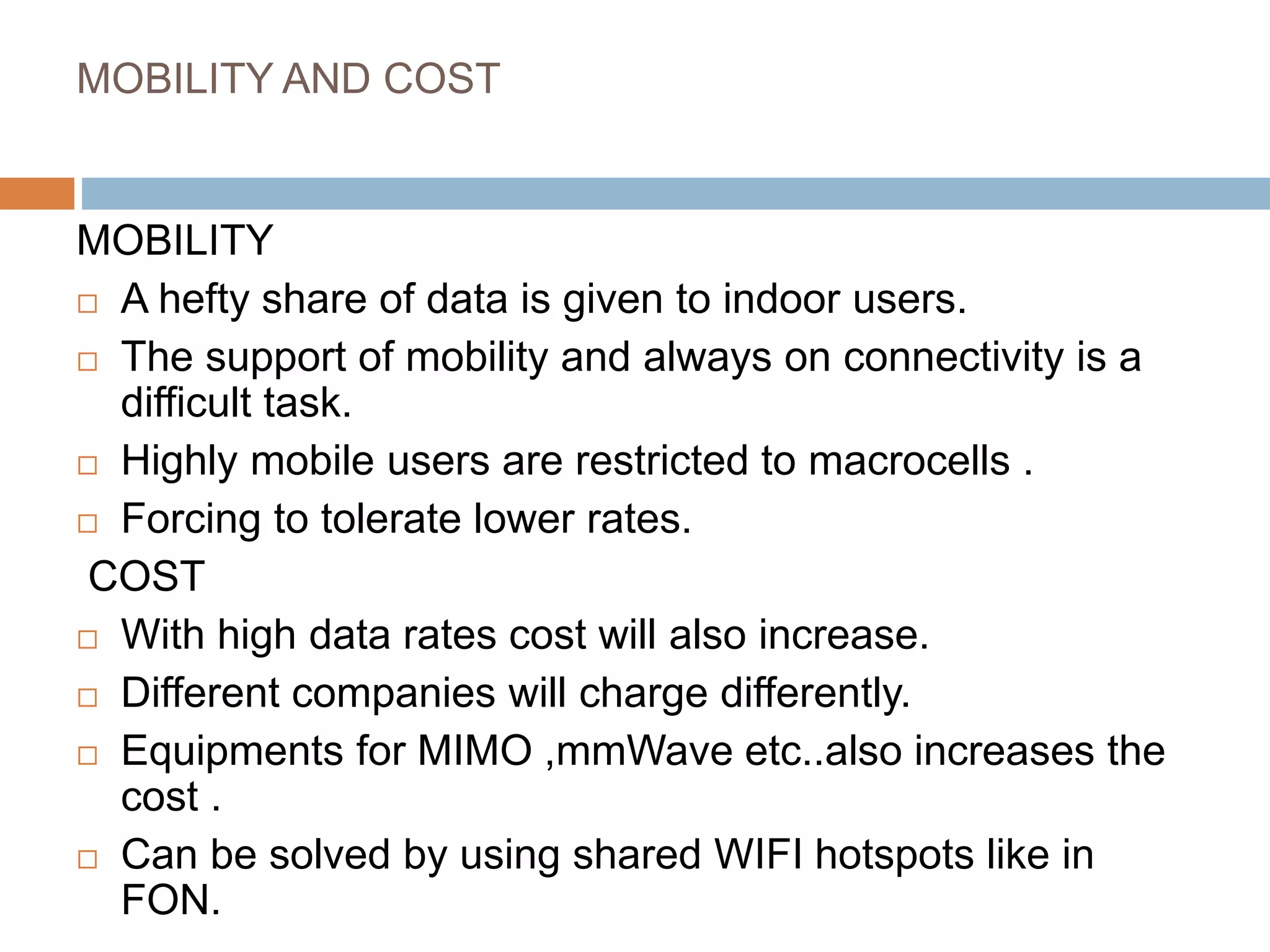 MOBILITY AND COST
MOBILITY
 A hefty share of data is given to indoor users.
 The support of mobility and always on connectivity is a
difficult task.
 Highly mobile users are restricted to macrocells .
 Forcing to tolerate lower rates.
COST
 With high data rates cost will also increase.
 Different companies will charge differently.
 Equipments for MIMO ,mmWave etc..also increases the
cost .
 Can be solved by using shared WIFI hotspots like in
FON.
 