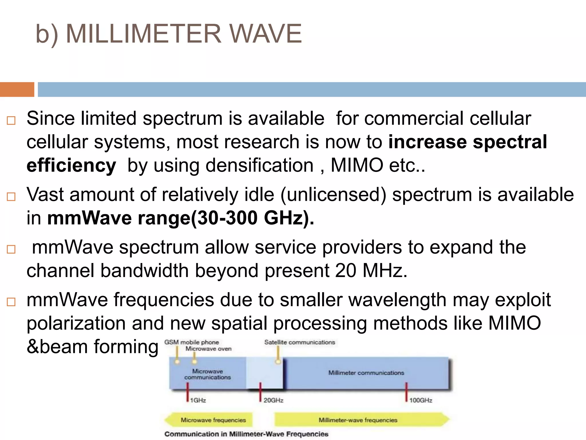 b) MILLIMETER WAVE
 Since limited spectrum is available for commercial cellular
cellular systems, most research is now to increase spectral
efficiency by using densification , MIMO etc..
 Vast amount of relatively idle (unlicensed) spectrum is available
in mmWave range(30-300 GHz).
 mmWave spectrum allow service providers to expand the
channel bandwidth beyond present 20 MHz.
 mmWave frequencies due to smaller wavelength may exploit
polarization and new spatial processing methods like MIMO
&beam forming.
 