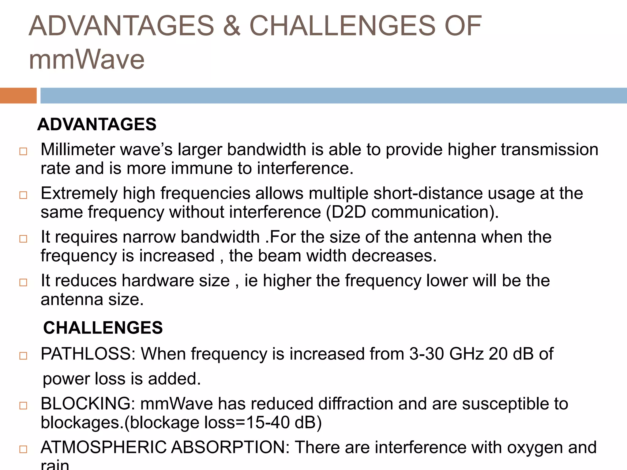 ADVANTAGES & CHALLENGES OF
mmWave
ADVANTAGES
 Millimeter wave’s larger bandwidth is able to provide higher transmission
rate and is more immune to interference.
 Extremely high frequencies allows multiple short-distance usage at the
same frequency without interference (D2D communication).
 It requires narrow bandwidth .For the size of the antenna when the
frequency is increased , the beam width decreases.
 It reduces hardware size , ie higher the frequency lower will be the
antenna size.
CHALLENGES
 PATHLOSS: When frequency is increased from 3-30 GHz 20 dB of
power loss is added.
 BLOCKING: mmWave has reduced diffraction and are susceptible to
blockages.(blockage loss=15-40 dB)
 ATMOSPHERIC ABSORPTION: There are interference with oxygen and
 