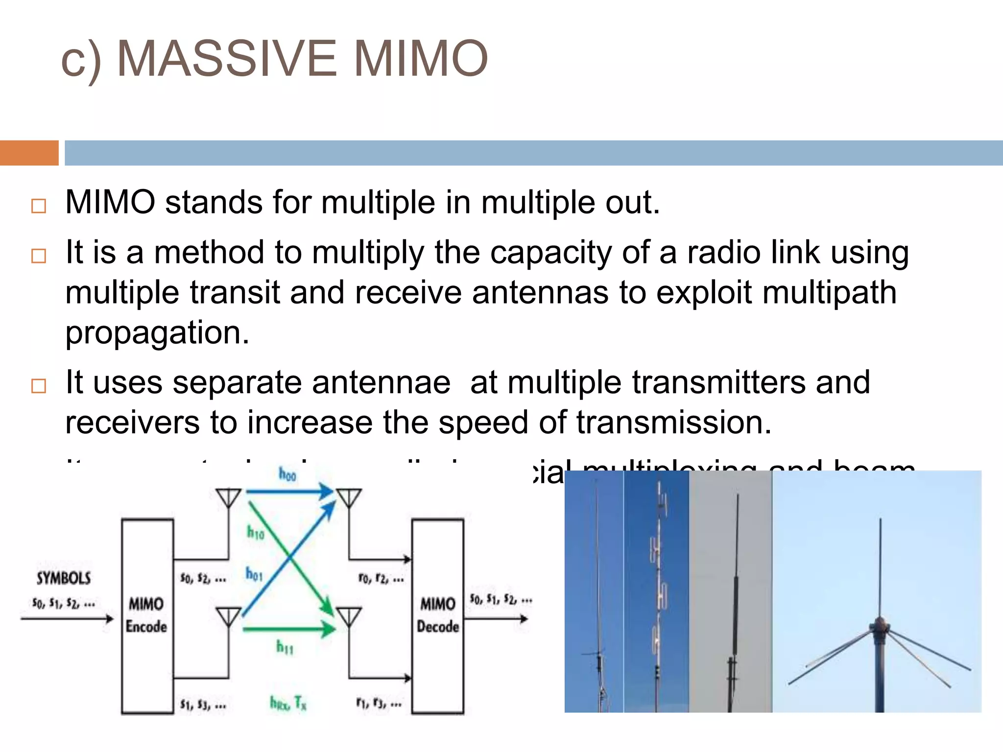 c) MASSIVE MIMO
 MIMO stands for multiple in multiple out.
 It is a method to multiply the capacity of a radio link using
multiple transit and receive antennas to exploit multipath
propagation.
 It uses separate antennae at multiple transmitters and
receivers to increase the speed of transmission.
 It uses a technology called spacial multiplexing and beam
forming
 
