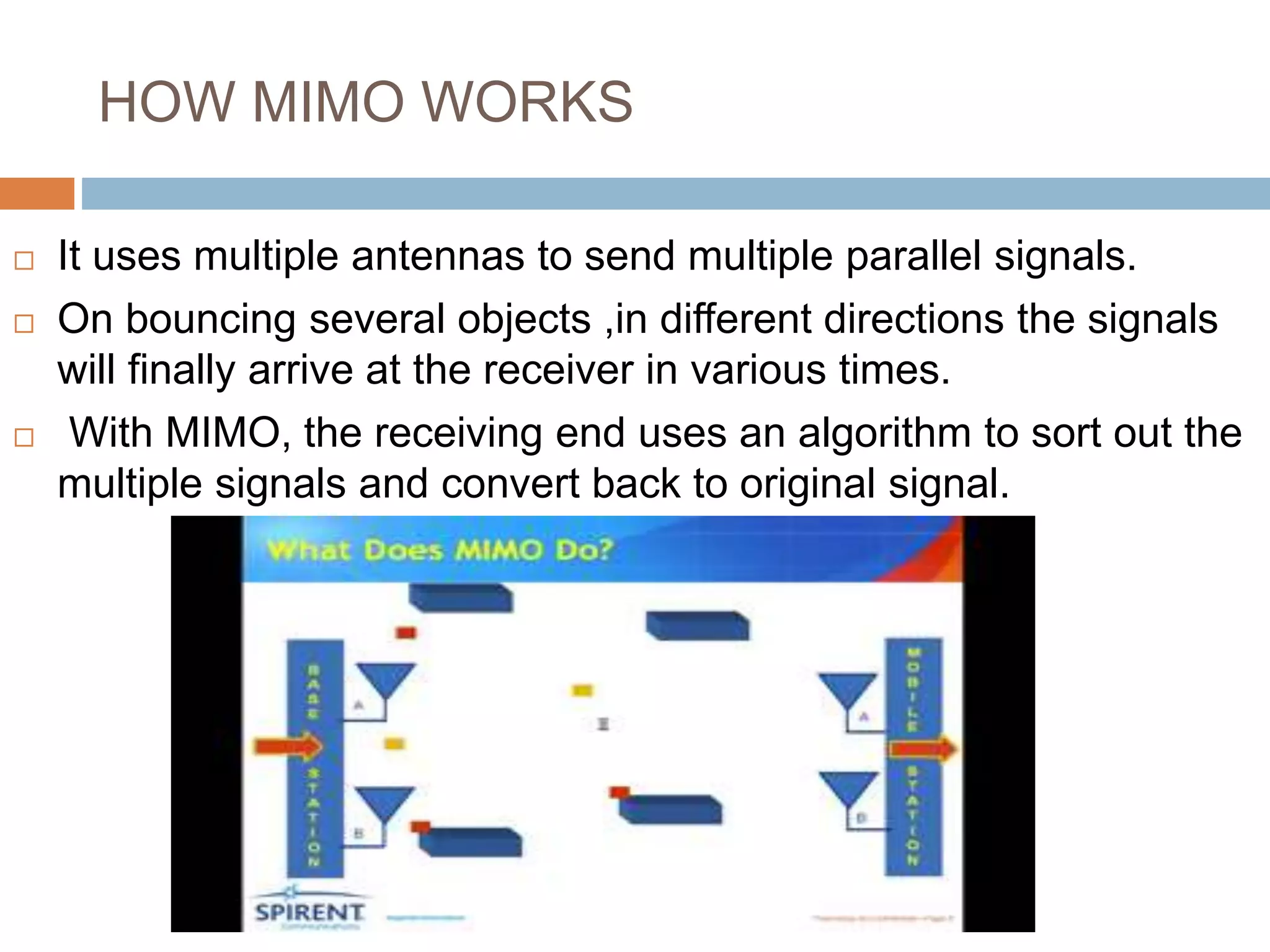HOW MIMO WORKS
 It uses multiple antennas to send multiple parallel signals.
 On bouncing several objects ,in different directions the signals
will finally arrive at the receiver in various times.
 With MIMO, the receiving end uses an algorithm to sort out the
multiple signals and convert back to original signal.
 