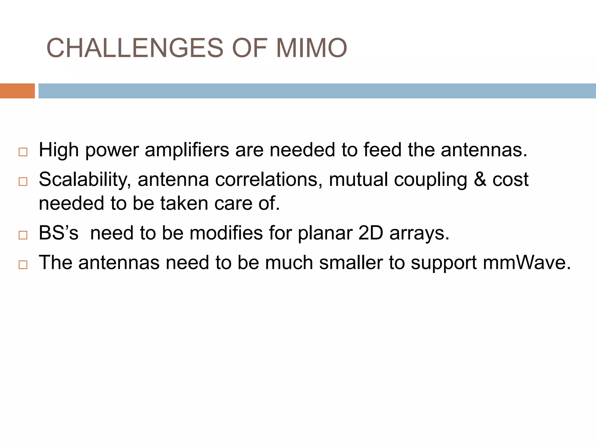 CHALLENGES OF MIMO
 High power amplifiers are needed to feed the antennas.
 Scalability, antenna correlations, mutual coupling & cost
needed to be taken care of.
 BS’s need to be modifies for planar 2D arrays.
 The antennas need to be much smaller to support mmWave.
 