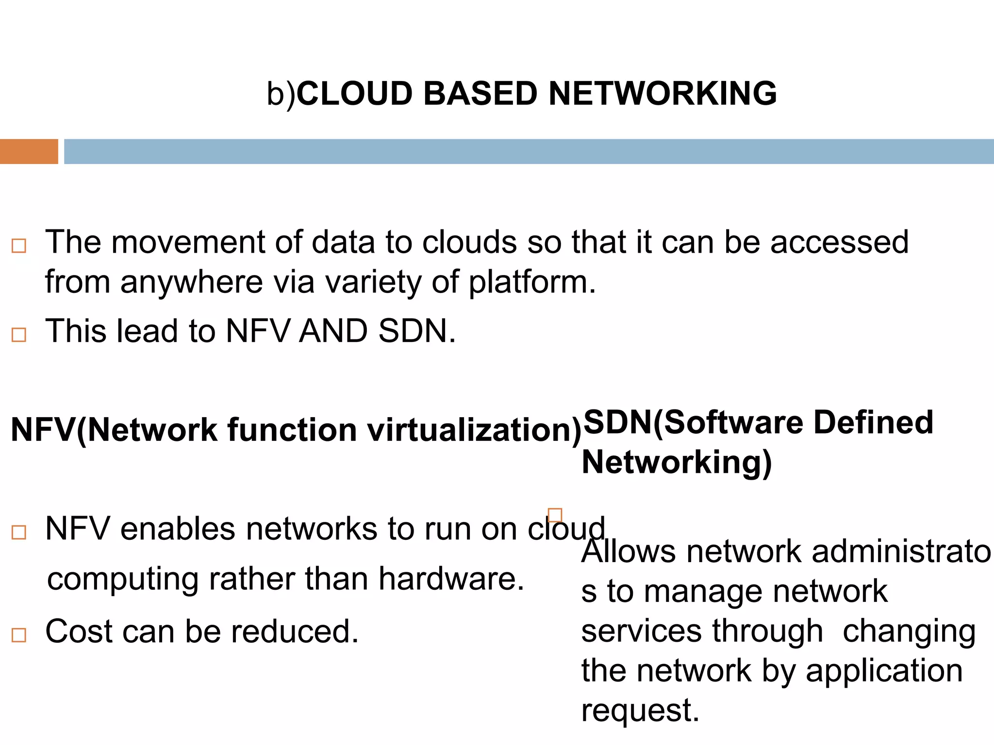 b)CLOUD BASED NETWORKING
 The movement of data to clouds so that it can be accessed
from anywhere via variety of platform.
 This lead to NFV AND SDN.
NFV(Network function virtualization)
 NFV enables networks to run on cloud
computing rather than hardware.
 Cost can be reduced.
SDN(Software Defined
Networking)

Allows network administrator
s to manage network
services through changing
the network by application
request.
 