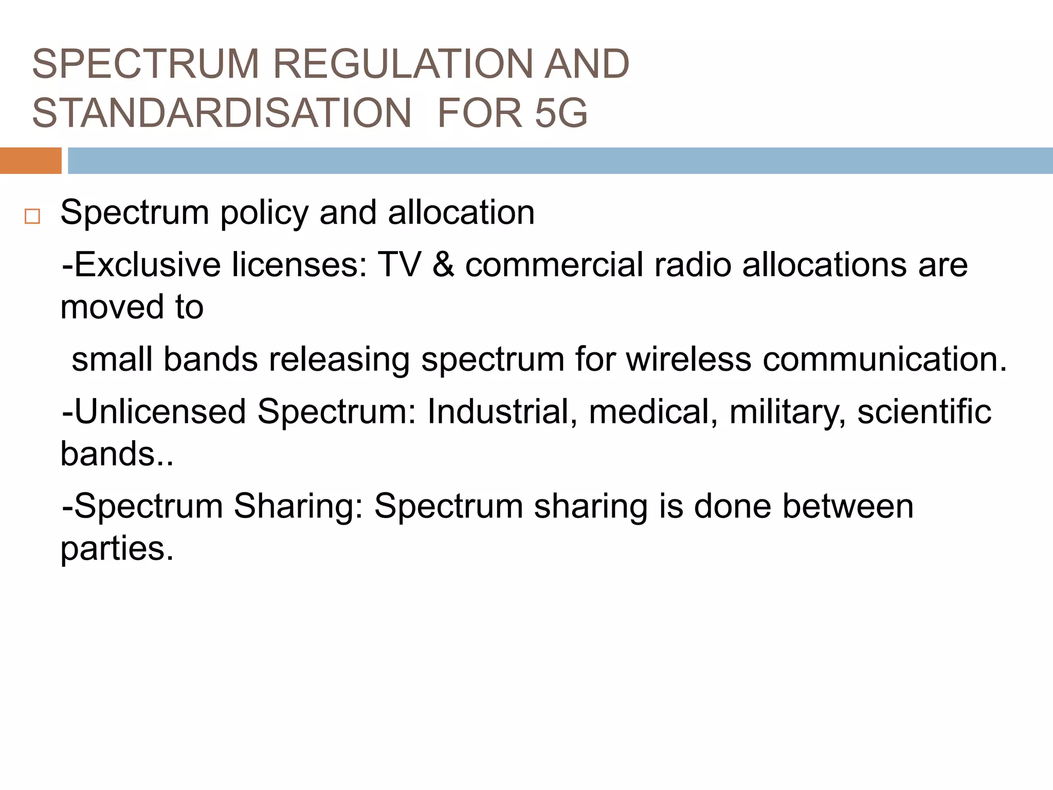 SPECTRUM REGULATION AND
STANDARDISATION FOR 5G
 Spectrum policy and allocation
-Exclusive licenses: TV & commercial radio allocations are
moved to
small bands releasing spectrum for wireless communication.
-Unlicensed Spectrum: Industrial, medical, military, scientific
bands..
-Spectrum Sharing: Spectrum sharing is done between
parties.
 