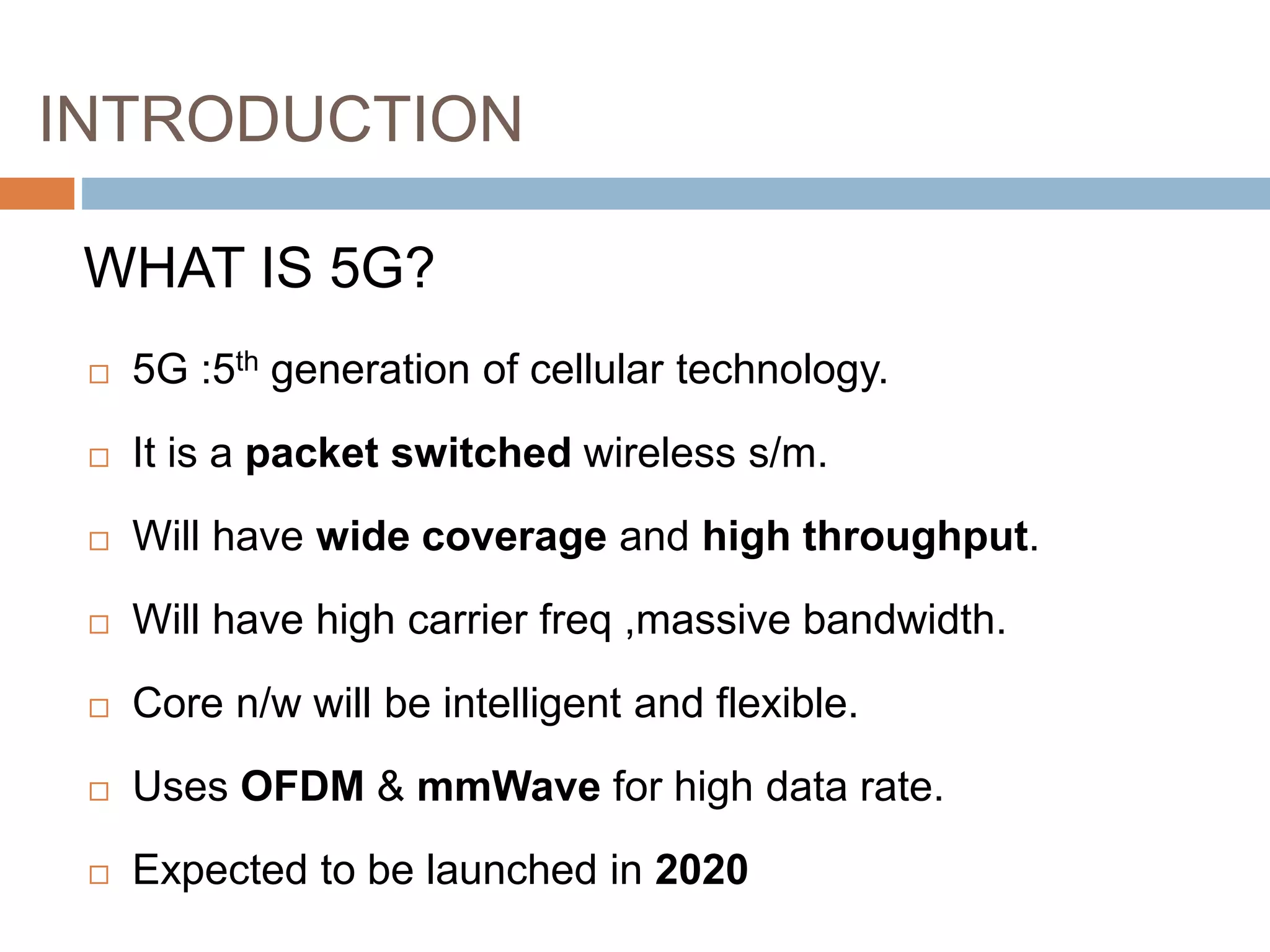 INTRODUCTION
 5G :5th generation of cellular technology.
 It is a packet switched wireless s/m.
 Will have wide coverage and high throughput.
 Will have high carrier freq ,massive bandwidth.
 Core n/w will be intelligent and flexible.
 Uses OFDM & mmWave for high data rate.
 Expected to be launched in 2020
WHAT IS 5G?
 