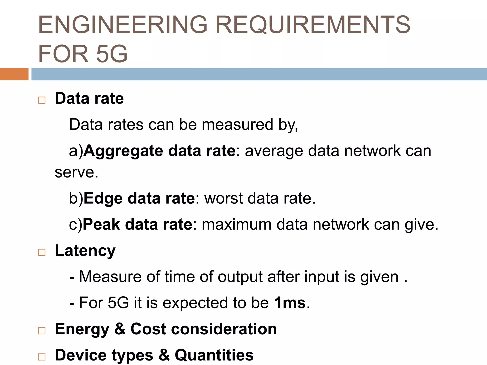 ENGINEERING REQUIREMENTS
FOR 5G
 Data rate
Data rates can be measured by,
a)Aggregate data rate: average data network can
serve.
b)Edge data rate: worst data rate.
c)Peak data rate: maximum data network can give.
 Latency
- Measure of time of output after input is given .
- For 5G it is expected to be 1ms.
 Energy & Cost consideration
 Device types & Quantities
 