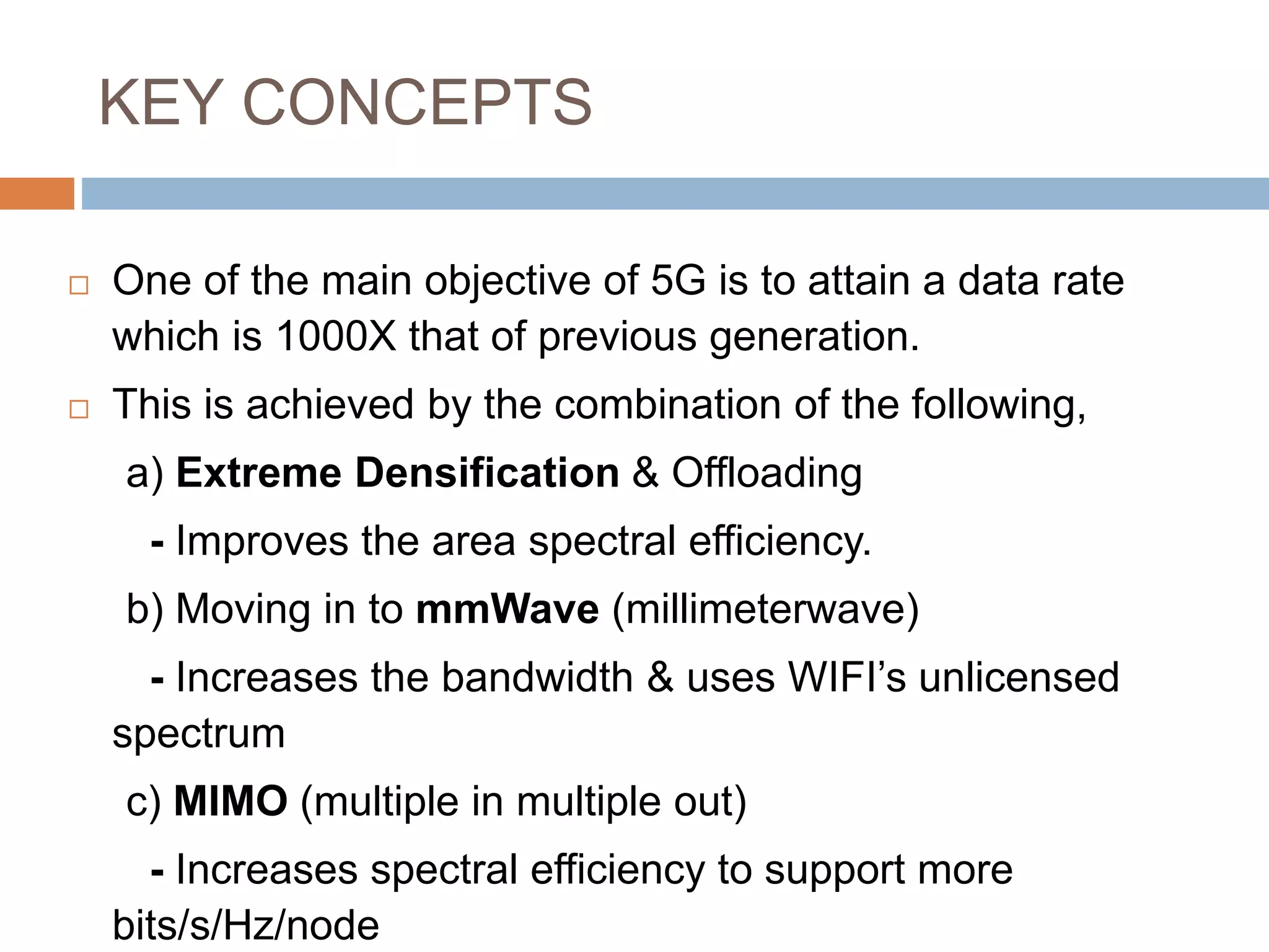 KEY CONCEPTS
 One of the main objective of 5G is to attain a data rate
which is 1000X that of previous generation.
 This is achieved by the combination of the following,
a) Extreme Densification & Offloading
- Improves the area spectral efficiency.
b) Moving in to mmWave (millimeterwave)
- Increases the bandwidth & uses WIFI’s unlicensed
spectrum
c) MIMO (multiple in multiple out)
- Increases spectral efficiency to support more
bits/s/Hz/node
 