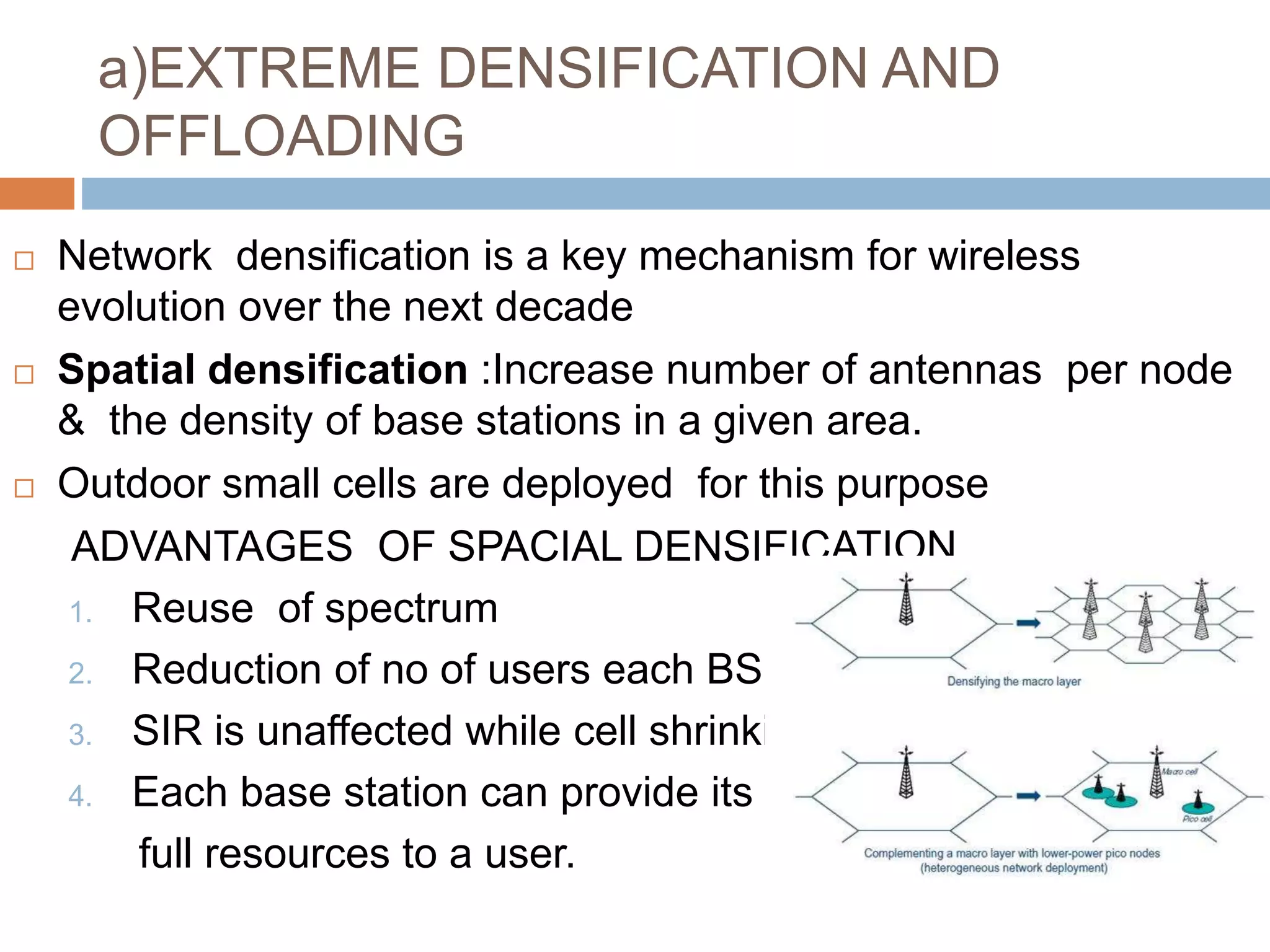 a)EXTREME DENSIFICATION AND
OFFLOADING
 Network densification is a key mechanism for wireless
evolution over the next decade
 Spatial densification :Increase number of antennas per node
& the density of base stations in a given area.
 Outdoor small cells are deployed for this purpose
ADVANTAGES OF SPACIAL DENSIFICATION
1. Reuse of spectrum
2. Reduction of no of users each BS.
3. SIR is unaffected while cell shrinking .
4. Each base station can provide its
full resources to a user.
 