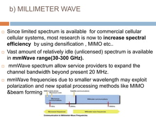b) MILLIMETER WAVE
 Since limited spectrum is available for commercial cellular
cellular systems, most research is now to increase spectral
efficiency by using densification , MIMO etc..
 Vast amount of relatively idle (unlicensed) spectrum is available
in mmWave range(30-300 GHz).
 mmWave spectrum allow service providers to expand the
channel bandwidth beyond present 20 MHz.
 mmWave frequencies due to smaller wavelength may exploit
polarization and new spatial processing methods like MIMO
&beam forming.
 