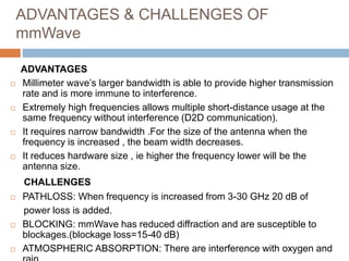 ADVANTAGES & CHALLENGES OF
mmWave
ADVANTAGES
 Millimeter wave’s larger bandwidth is able to provide higher transmission
rate and is more immune to interference.
 Extremely high frequencies allows multiple short-distance usage at the
same frequency without interference (D2D communication).
 It requires narrow bandwidth .For the size of the antenna when the
frequency is increased , the beam width decreases.
 It reduces hardware size , ie higher the frequency lower will be the
antenna size.
CHALLENGES
 PATHLOSS: When frequency is increased from 3-30 GHz 20 dB of
power loss is added.
 BLOCKING: mmWave has reduced diffraction and are susceptible to
blockages.(blockage loss=15-40 dB)
 ATMOSPHERIC ABSORPTION: There are interference with oxygen and
 