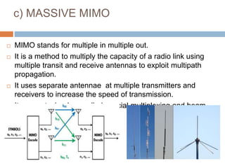 c) MASSIVE MIMO
 MIMO stands for multiple in multiple out.
 It is a method to multiply the capacity of a radio link using
multiple transit and receive antennas to exploit multipath
propagation.
 It uses separate antennae at multiple transmitters and
receivers to increase the speed of transmission.
 It uses a technology called spacial multiplexing and beam
forming
 