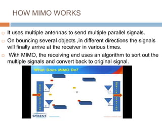 HOW MIMO WORKS
 It uses multiple antennas to send multiple parallel signals.
 On bouncing several objects ,in different directions the signals
will finally arrive at the receiver in various times.
 With MIMO, the receiving end uses an algorithm to sort out the
multiple signals and convert back to original signal.
 