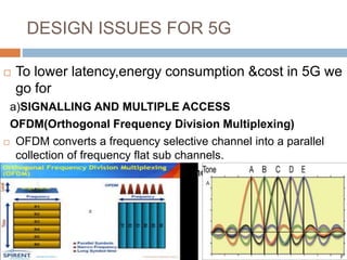 DESIGN ISSUES FOR 5G
 To lower latency,energy consumption &cost in 5G we
go for
a)SIGNALLING AND MULTIPLE ACCESS
OFDM(Orthogonal Frequency Division Multiplexing)
 OFDM converts a frequency selective channel into a parallel
collection of frequency flat sub channels.
 OFDM uses bandwidth efficiently and reduces inter symbol
interference.
 