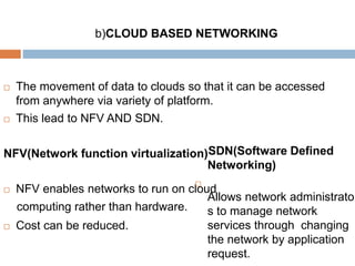 b)CLOUD BASED NETWORKING
 The movement of data to clouds so that it can be accessed
from anywhere via variety of platform.
 This lead to NFV AND SDN.
NFV(Network function virtualization)
 NFV enables networks to run on cloud
computing rather than hardware.
 Cost can be reduced.
SDN(Software Defined
Networking)

Allows network administrator
s to manage network
services through changing
the network by application
request.
 