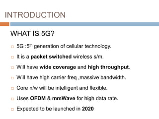 INTRODUCTION
 5G :5th generation of cellular technology.
 It is a packet switched wireless s/m.
 Will have wide coverage and high throughput.
 Will have high carrier freq ,massive bandwidth.
 Core n/w will be intelligent and flexible.
 Uses OFDM & mmWave for high data rate.
 Expected to be launched in 2020
WHAT IS 5G?
 