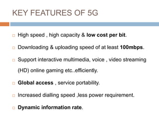 KEY FEATURES OF 5G
 High speed , high capacity & low cost per bit.
 Downloading & uploading speed of at least 100mbps.
 Support interactive multimedia, voice , video streaming
(HD) online gaming etc..efficiently.
 Global access , service portability.
 Increased dialling speed ,less power requirement.
 Dynamic information rate.
 