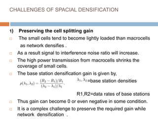 CHALLENGES OF SPACIAL DENSIFICATION
1) Preserving the cell splitting gain
 The small cells tend to become lightly loaded than macrocells
as network densifies .
 As a result signal to interference noise ratio will increase.
 The high power transmission from macrocells shrinks the
coverage of small cells.
 The base station densification gain is given by,
=base station densities
(low&high)
R1,R2=data rates of base stations
 Thus gain can become 0 or even negative in some condition.
 It is a complex challenge to preserve the required gain while
network densification .
 