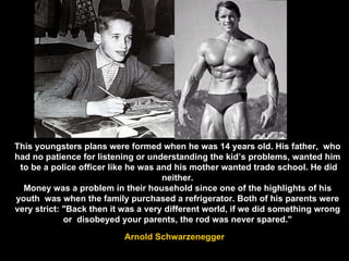 This youngsters plans were formed when he was 14 years old. His father,  who had no patience for listening or understanding the kid’s problems, wanted him  to be a police officer like he was and his mother wanted trade school. He did neither. Money was a problem in their household since one of the highlights of his youth  was when the family purchased a refrigerator. Both of his parents were very strict: "Back then it was a very different world, if we did something wrong or  disobeyed your parents, the rod was never spared." Arnold Schwarzenegger 