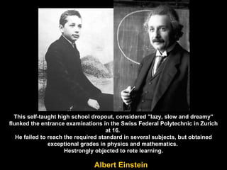 This self-taught high school dropout, considered "lazy, slow and dreamy"  flunked the entrance examinations in the Swiss Federal Polytechnic in Zurich at 16.  He failed to reach the required standard in several subjects, but obtained exceptional grades in physics and mathematics.  Hestrongly objected to rote learning. Albert Einstein 