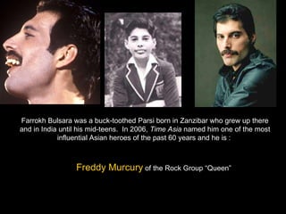 Farrokh Bulsara was a buck-toothed Parsi born in Zanzibar who grew up there and in India until his mid-teens.  In 2006,  Time Asia  named him one of the most influential Asian heroes of the past 60 years and he is :  Freddy Murcury  of the Rock Group “Queen” 