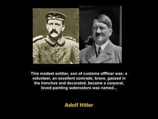 This modest soldier, son of customs offficer was: a volunteer, an excellent comrade, brave, gassed in the trenches and decorated, became a corporal, loved painting watercolors was named... Adolf Hitler 