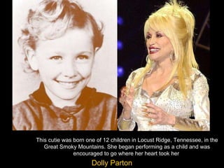This cutie was born one of 12 children in Locust Ridge, Tennessee, in the Great Smoky Mountains. She began performing as a child and was encouraged to go where her heart took her  Dolly Parton 