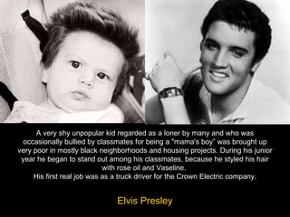 A very shy unpopular kid regarded as a loner by many and who was occasionally bullied by classmates for being a "mama's boy” was brought up very poor in mostly black neighborhoods and housing projects. During his junior year he began to stand out among his classmates, because he styled his hair with rose oil and Vaseline.  His first real job was as a truck driver for the Crown Electric company. Elvis Presley 