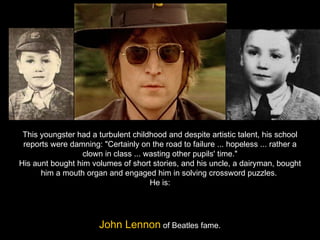 This youngster had a turbulent childhood and despite artistic talent, his school reports were damning: "Certainly on the road to failure ... hopeless ... rather a clown in class ... wasting other pupils' time." His aunt bought him volumes of short stories, and his uncle, a dairyman, bought him a mouth organ and engaged him in solving crossword puzzles.  He is: John Lennon  of Beatles fame. 