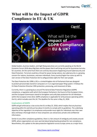 Cigniti Technologies Blog
http://www.cigniti.com/blog/
What will be the Impact of GDPR
Compliance in EU & UK
Global leaders, business leaders, and high-flying executives are currently speaking at the World
Economic Forum 2018 about Big Data and the power that it will bring not just for businesses but also
for countries. On the same front there are contrary discussions happening around Cybersecurity and
Data Protection. Terrorism could be a threat for peace-loving nations, but cybersecurity is a growing
concern for nations, businesses, and even individuals. Every country/region has come up with its
own version of the Data Protection Act to safeguard data rights for their own people.
The Data Protection Act 1998 (c 29) is a United Kingdom Act of Parliament that was designed
to protect personal data stored on computers or in an organised paper filing system. It follows the
EU Data Protection Directive 1995 protection, processing, and movement of data.
Currently, there is a growing buzz around The General Data Protection Regulation (GDPR)
compliance, a regulation with which the European Parliament, the Council of the European Union,
and the European Commission intend to strengthen and unify data protection for all individuals
within the European Union (EU). GDPR compliance is applicable for all businesses operating within
the EU, which includes even the UK. The deadline for the same is May 25, 2018.
Implications of GDPR
GDPR will get enforced as a law across the EU on May 25, 2018, which implies that any business
operating within EU and UK just has about 4 months to comply with its guidelines. The underlying
objective of the regulation is to emphasise and provide more rights for individuals over their own
data and keep a thorough check on how companies use and process private and confidential
information.
Similar to any other compliance guidelines, there is a fair amount of ambiguity and anxiety around
GDPR, where organizations are even worried about being heavily penalised for non-compliance.
Nevertheless, this update to the data protection legislation across Europe comes as a major force.
 