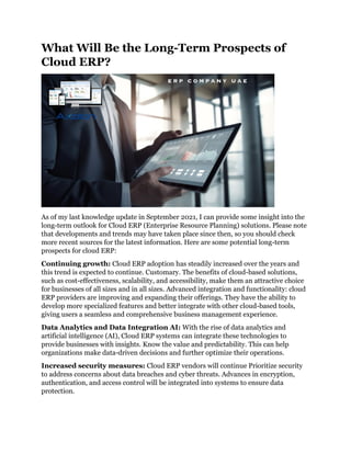 What Will Be the Long-Term Prospects of
Cloud ERP?
As of my last knowledge update in September 2021, I can provide some insight into the
long-term outlook for Cloud ERP (Enterprise Resource Planning) solutions. Please note
that developments and trends may have taken place since then, so you should check
more recent sources for the latest information. Here are some potential long-term
prospects for cloud ERP:
Continuing growth: Cloud ERP adoption has steadily increased over the years and
this trend is expected to continue. Customary. The benefits of cloud-based solutions,
such as cost-effectiveness, scalability, and accessibility, make them an attractive choice
for businesses of all sizes and in all sizes. Advanced integration and functionality: cloud
ERP providers are improving and expanding their offerings. They have the ability to
develop more specialized features and better integrate with other cloud-based tools,
giving users a seamless and comprehensive business management experience.
Data Analytics and Data Integration AI: With the rise of data analytics and
artificial intelligence (AI), Cloud ERP systems can integrate these technologies to
provide businesses with insights. Know the value and predictability. This can help
organizations make data-driven decisions and further optimize their operations.
Increased security measures: Cloud ERP vendors will continue Prioritize security
to address concerns about data breaches and cyber threats. Advances in encryption,
authentication, and access control will be integrated into systems to ensure data
protection.
 