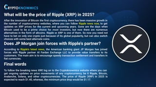 What will be the price of Ripple (XRP) in 2025?
After the innovation of Bitcoin the ﬁrst cryptocurrency, there has been massive growth in
the number of cryptocurrency websites, where you can follow Ripple news now, to get
updates on XRP prices for the current and upcoming years. Gone are the days when
Bitcoin used to be a prime choice for most investors, but now there are numerous
alternatives in the form of altcoins. Ripple or XRP is one of them. So now you need not
have to bet on only one crypto just because of its global popularity, but can also switch
choices with some best alternate coins.
Does JP Morgan join forces with Ripple's partner?
According to Ripple's latest news, the American banking giant JP Morgan has joined
forces with Ripple partner Al Fardan Exchange LLC to provide value transfers to its
customers. The main aim is to encourage speedy transaction settlement and transfers in
ﬁat currencies.
Final words
To follow the breaking news XRP, log on to the Cryptoknowmics website where you can
get ongoing updates on price movements of any cryptocurrency, be it Ripple, Bitcoin,
Avalanche, Solana, and other cryptocurrencies. The price of Ripple (XRP) in 2025 is
expected to reach $1.40, whereas, the minimum price drop would be $1.17.
 