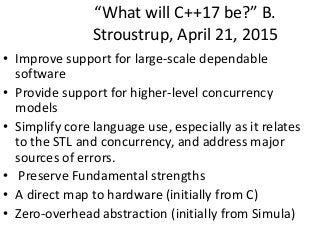 “What will C++17 be?” B.
Stroustrup, April 21, 2015
• Improve support for large-scale dependable
software
• Provide support for higher-level concurrency
models
• Simplify core language use, especially as it relates
to the STL and concurrency, and address major
sources of errors.
• Preserve Fundamental strengths
• A direct map to hardware (initially from C)
• Zero-overhead abstraction (initially from Simula)
 