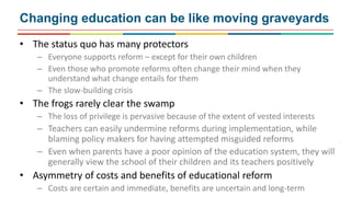 Changing education can be like moving graveyards
• The status quo has many protectors
– Everyone supports reform – except for their own children
– Even those who promote reforms often change their mind when they
understand what change entails for them
– The slow-building crisis
• The frogs rarely clear the swamp
– The loss of privilege is pervasive because of the extent of vested interests
– Teachers can easily undermine reforms during implementation, while
blaming policy makers for having attempted misguided reforms
– Even when parents have a poor opinion of the education system, they will
generally view the school of their children and its teachers positively
• Asymmetry of costs and benefits of educational reform
– Costs are certain and immediate, benefits are uncertain and long-term
 