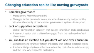 Changing education can be like moving graveyards
• Complex governance
– Many layers, many stakeholders
– Changes in the demands in our societies have vastly outpaced the
structural capacity of our current governance systems to respond
• Lack of supportive ecosystems
– Lack of an ‘education industry’ that pushes innovation and absorbs risks
– A research sector that is often disengaged from the real needs of real
classrooms
• You can lose an election but you don’t win one over education
– Complexity and length of reform trajectory that extend electoral cycles
– A substantial gap between the time when the cost of reform is incurred,
and the time when benefits materialise
 