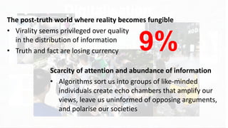 12
Digitalisation
Democratizing
Concentrating
Particularizing
Homogenizing
Empowering
Disempowering
The post-truth world where reality becomes fungible
• Virality seems privileged over quality
in the distribution of information
• Truth and fact are losing currency
Scarcity of attention and abundance of information
• Algorithms sort us into groups of like-minded
individuals create echo chambers that amplify our
views, leave us uninformed of opposing arguments,
and polarise our societies
9%
 