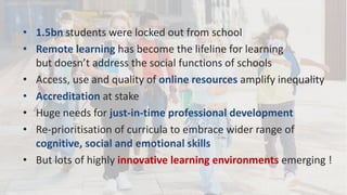 • 1.5bn students were locked out from school
• Remote learning has become the lifeline for learning
but doesn’t address the social functions of schools
• Access, use and quality of online resources amplify inequality
• Accreditation at stake
• Huge needs for just-in-time professional development
• Re-prioritisation of curricula to embrace wider range of
cognitive, social and emotional skills
• But lots of highly innovative learning environments emerging !
 