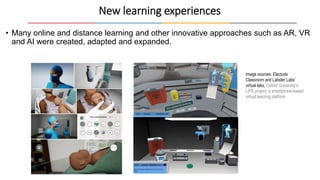 • Many online and distance learning and other innovative approaches such as AR, VR
and AI were created, adapted and expanded.
New learning experiences
Image sources: Electude
Classroom and Labster Labs’
virtual labs; Oxford University’s
LIFE project, a smartphone-based
virtual learning platform
 