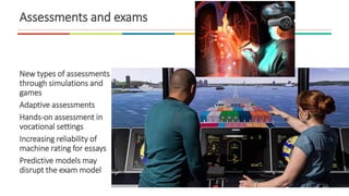 Assessments and exams
New types of assessments
through simulations and
games
Adaptive assessments
Hands-on assessment in
vocational settings
Increasing reliability of
machine rating for essays
Predictive models may
disrupt the exam model
 