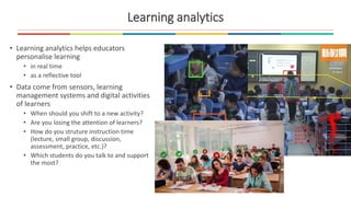 Learning analytics
• Learning analytics helps educators
personalise learning
• in real time
• as a reflective tool
• Data come from sensors, learning
management systems and digital activities
of learners
• When should you shift to a new activity?
• Are you losing the attention of learners?
• How do you struture instruction time
(lecture, small group, discussion,
assessment, practice, etc.)?
• Which students do you talk to and support
the most?
 