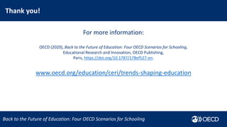 Thank you!
Trends Shaping Education 2020
Back to the Future of Education: Four OECD Scenarios for Schooling
For more information:
OECD (2020), Back to the Future of Education: Four OECD Scenarios for Schooling,
Educational Research and Innovation, OECD Publishing,
Paris, https://doi.org/10.1787/178ef527-en.
www.oecd.org/education/ceri/trends-shaping-education
 
