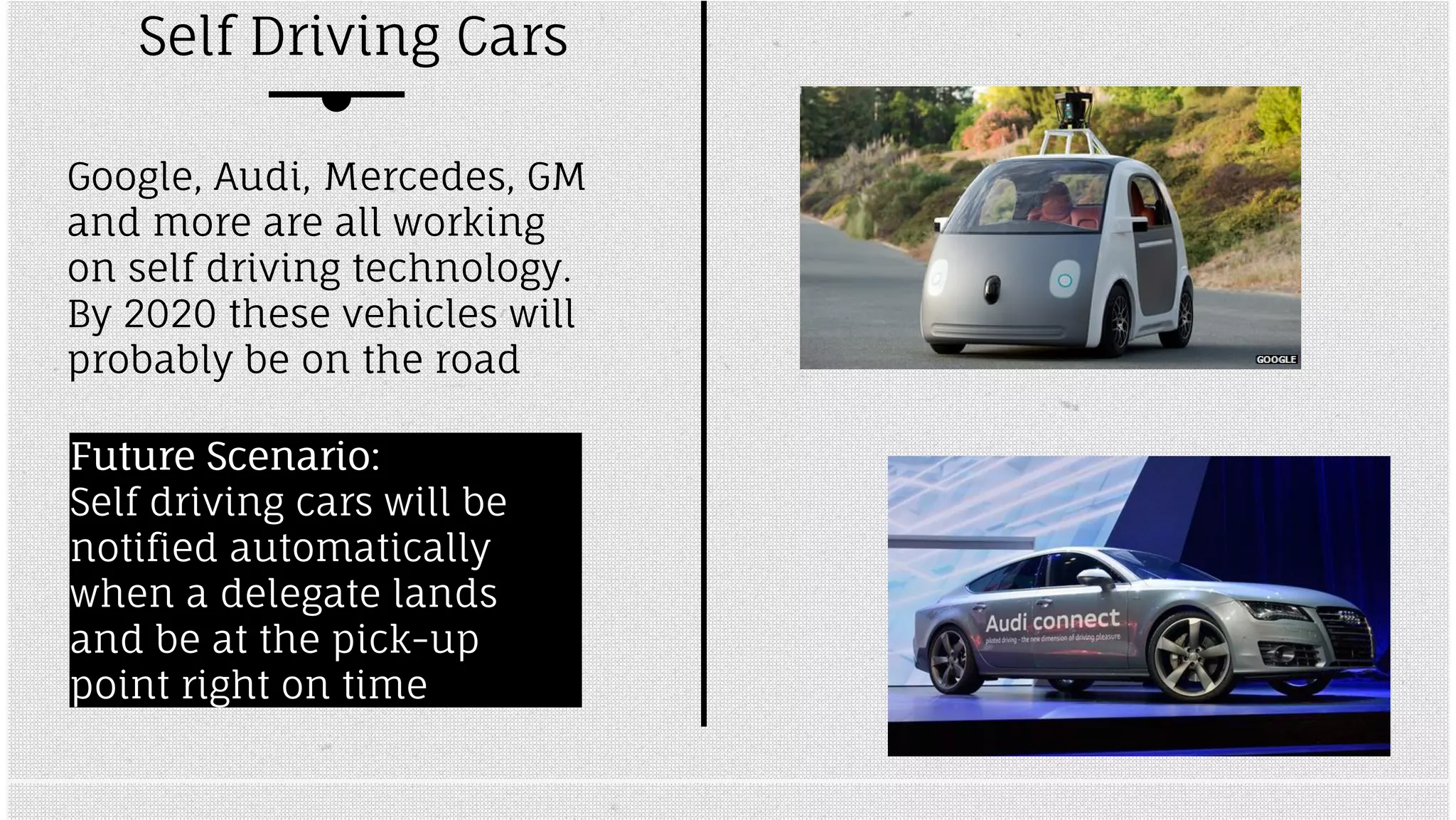 Self Driving Cars 
Google, Audi, Mercedes, GM 
and more are all working 
on self driving technology. 
By 2020 these vehicles will 
probably be on the road 
FFuuttuurree SScceennaarriioo:: 
Self driving cars will be 
notified automatically 
when a delegate lands 
and be at the pick-up 
point right on time 
 