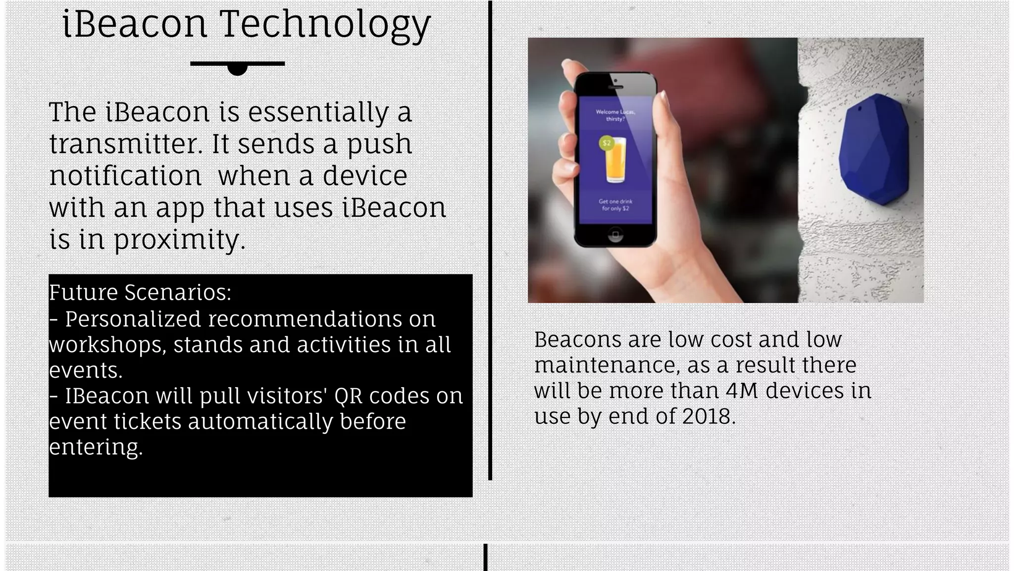 iBeacon Technology 
The iBeacon is essentially a 
transmitter. It sends a push 
notification when a device 
with an app that uses iBeacon 
is in proximity. 
Future Scenarios: 
- Personalized recommendations on 
workshops, stands and activities in all 
events. 
- IBeacon will pull visitors' QR codes on 
event tickets automatically before 
entering. 
Beacons are low cost and low 
maintenance, as a result there 
will be more than 4M devices in 
use by end of 2018. 
 
