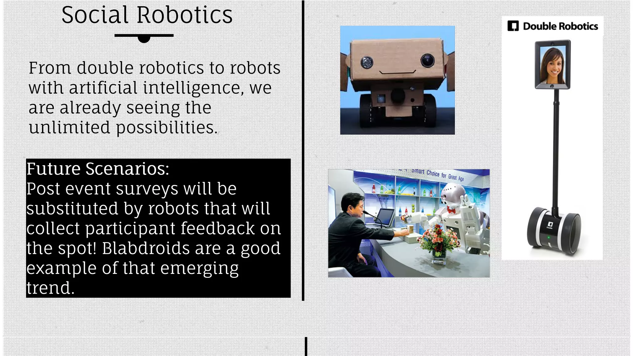 Social Robotics 
From double robotics to robots 
with artificial intelligence, we 
are already seeing the 
unlimited possibilities. 
FFuuttuurree SScceennaarriiooss:: 
Post event surveys will be 
substituted by robots that will 
collect participant feedback on 
the spot! Blabdroids are a good 
example of that emerging 
trend. 
 