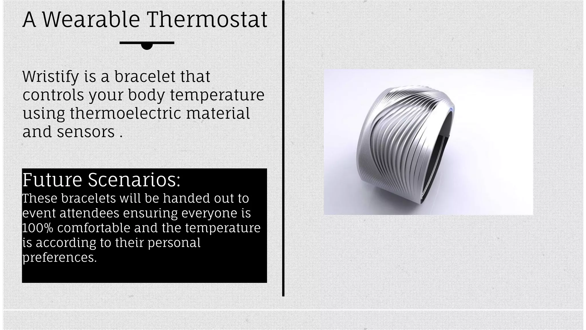 A Wearable Thermostat 
Wristify is a bracelet that 
controls your body temperature 
using thermoelectric material 
and sensors . 
Future Scenarios: 
These bracelets will be handed out to 
event attendees ensuring everyone is 
100% comfortable and the temperature 
is according to their personal 
preferences. 
 