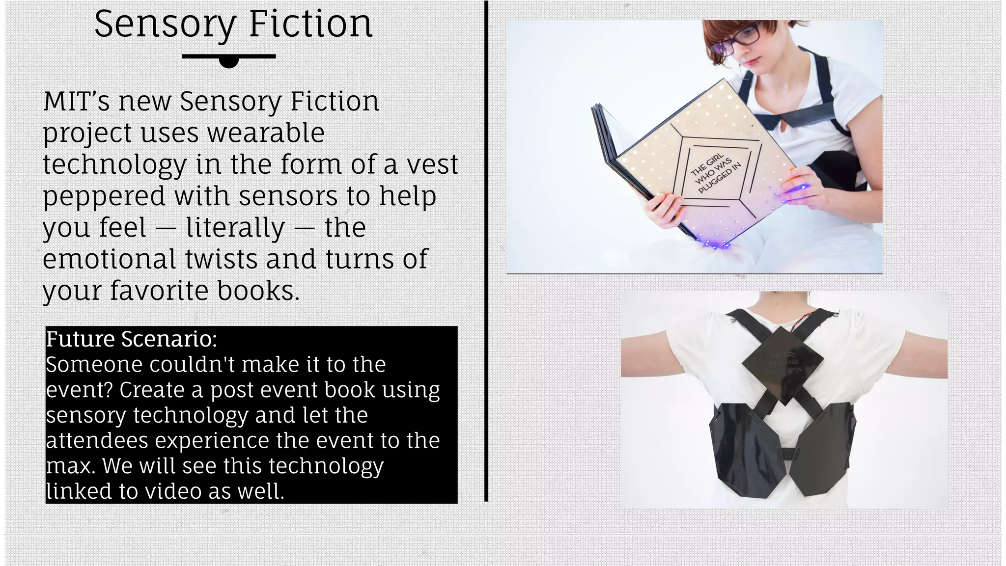 Sensory Fiction 
MIT’s new Sensory Fiction 
project uses wearable 
technology in the form of a vest 
peppered with sensors to help 
you feel — literally — the 
emotional twists and turns of 
your favorite books. 
FFuuttuurree SScceennaarriioo:: 
Someone couldn't make it to the 
event? Create a post event book using 
sensory technology and let the 
attendees experience the event to the 
max. We will see this technology 
linked to video as well. 
 